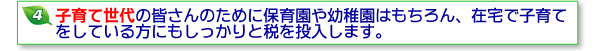 4子育て世代の皆さんのために保育園や幼稚園はもちろん、在宅で子育てをしている方にもしっかりと税を投入します。